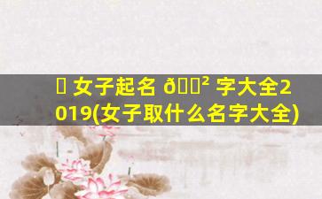 ☘ 女子起名 🌲 字大全2019(女子取什么名字大全)
